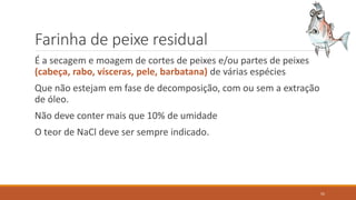 Farinha de peixe residual
É a secagem e moagem de cortes de peixes e/ou partes de peixes
(cabeça, rabo, vísceras, pele, barbatana) de várias espécies
Que não estejam em fase de decomposição, com ou sem a extração
de óleo.
Não deve conter mais que 10% de umidade
O teor de NaCl deve ser sempre indicado.
55
 