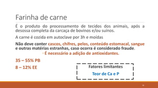 Farinha de carne
É o produto do processamento de tecidos dos animais, após a
desossa completa da carcaça de bovinos e/ou suínos.
A carne é cozida em autoclave por 3h e moídas
Não deve conter cascos, chifres, pelos, conteúdo estomacal, sangue
e outras matérias estranhas, caso ocorra é considerado fraude.
◦ É necessário a adição de antioxidantes.
35 – 55% PB
8 – 12% EE Fatores limitantes
Teor de Ca e P
56
 