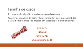 Farinha de ossos
É o resíduo de frigoríficos, após a desossa das carnes
Secagem e moagem de ossos não decompostos que são submetidos
a tratamento térmico sob pressão em autoclave (3h) ou biodigestor.
31% de Ca
14% de P
6,5% de PB
5% no máximo de EE
57
 