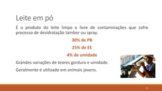 Leite em pó
É o produto do leite limpo e livre de contaminações que sofre
processo de desidratação tambor ou spray.
30% de PB
25% de EE
4% de umidade
Grandes variações de teores gordura e umidade.
Geralmente é utilizado em animais jovens.
59
 