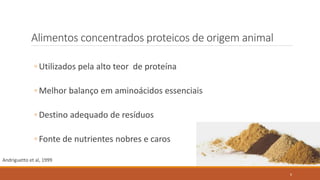 Alimentos concentrados proteicos de origem animal
◦ Utilizados pela alto teor de proteína
◦ Melhor balanço em aminoácidos essenciais
◦ Destino adequado de resíduos
◦ Fonte de nutrientes nobres e caros
Andriguetto et al, 1999
6
 