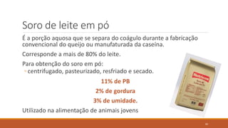 Soro de leite em pó
É a porção aquosa que se separa do coágulo durante a fabricação
convencional do queijo ou manufaturada da caseína.
Corresponde a mais de 80% do leite.
Para obtenção do soro em pó:
◦ centrifugado, pasteurizado, resfriado e secado.
11% de PB
2% de gordura
3% de umidade.
Utilizado na alimentação de animais jovens
60
 
