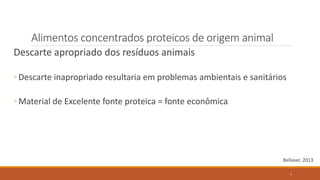 Alimentos concentrados proteicos de origem animal
Descarte apropriado dos resíduos animais
◦ Descarte inapropriado resultaria em problemas ambientais e sanitários
◦ Material de Excelente fonte proteica = fonte econômica
Bellaver, 2013
7
 