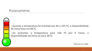 Processamento
o Quando a temperatura foi mantida por 4h a 125 ºC, a disponibilidade
de lisina ficou em 84 %
o Ao aumentar a temperatura para 150 ºC por 4 horas, a
disponibilidade da lisina cai para 38 %,
Batterham et al. (1986)
70
 