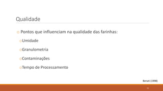 Qualidade
o Pontos que influenciam na qualidade das farinhas:
oUmidade
oGranulometria
oContaminações
oTempo de Processamento
Benati (1998)
72
 