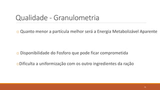 Qualidade - Granulometria
o Quanto menor a partícula melhor será a Energia Metabolizável Aparente
o Disponibilidade do Fosforo que pode ficar comprometida
oDificulta a uniformização com os outro ingredientes da ração
75
 