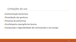 Limitações do uso
oContaminação bacteriana
oPeroxidação das gorduras
oPresença de poliaminas
oEncefalopatia espongiforme bovina
oComposição e digestibilidade dos aminoácidos e da energia
83
 