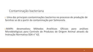 Contaminação bacteriana
o Uma das principais contaminações bacterina no processo de produção de
farinhas se dá a partir da contaminação por Salmonela.
oMAPA: desenvolveu Métodos Analíticos Oficiais para análises
Microbiológicas para Controle de Produtos de Origem Animal através da
Instrução Normativa SDA n° 62.
84
 
