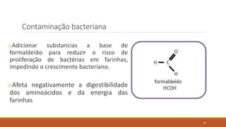 Contaminação bacteriana
oAdicionar substancias a base de
formaldeído para reduzir o risco de
proliferação de bactérias em farinhas,
impedindo o crescimento bacteriano.
oAfeta negativamente a digestibilidade
dos aminoácidos e da energia das
farinhas
87
 