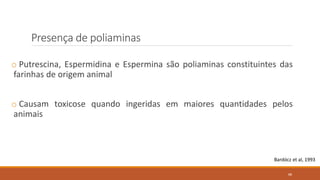 Presença de poliaminas
o Putrescina, Espermidina e Espermina são poliaminas constituintes das
farinhas de origem animal
o Causam toxicose quando ingeridas em maiores quantidades pelos
animais
Bardócz et al, 1993
88
 