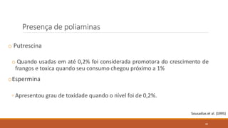 Presença de poliaminas
o Putrescina
o Quando usadas em até 0,2% foi considerada promotora do crescimento de
frangos e toxica quando seu consumo chegou próximo a 1%
oEspermina
◦ Apresentou grau de toxidade quando o nível foi de 0,2%.
Sousadias et al. (1995)
89
 