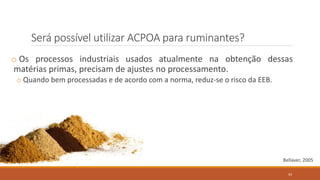 Será possível utilizar ACPOA para ruminantes?
o Os processos industriais usados atualmente na obtenção dessas
matérias primas, precisam de ajustes no processamento.
o Quando bem processadas e de acordo com a norma, reduz-se o risco da EEB.
Bellaver, 2005
93
 