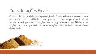Considerações Finais
O controle de qualidade e aprovação de fornecedores, assim como a
monitoria da qualidade dos produtos de origem animal é
fundamental para a utilização destes ingredientes nas fábricas de
rações e para garantir a manutenção dos índices zootécnicos
desejáveis.
97
 