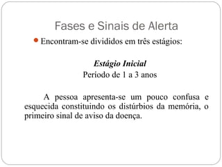 Fases e Sinais de Alerta
Encontram-se divididos em três estágios:
Estágio Inicial
Período de 1 a 3 anos
A pessoa apresenta-se um pouco confusa e
esquecida constituindo os distúrbios da memória, o
primeiro sinal de aviso da doença.
 