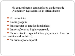 No esquecimento característico da doença de
Alzheimer, Destacam-se as dificuldades:
No raciocínio;
 Na linguagem;
Em executar as tarefas domésticas;
Em relação à sua higiene pessoal;
Na orientação espacial (fica prejudicada fora do
seu ambiente doméstico);
Na orientação temporal.
 