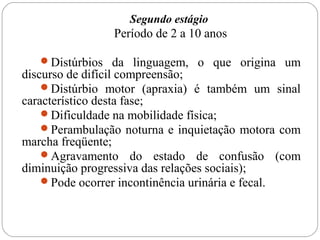 Segundo estágio
Período de 2 a 10 anos
Distúrbios da linguagem, o que origina um
discurso de difícil compreensão;
Distúrbio motor (apraxia) é também um sinal
característico desta fase;
Dificuldade na mobilidade física;
Perambulação noturna e inquietação motora com
marcha freqüente;
Agravamento do estado de confusão (com
diminuição progressiva das relações sociais);
Pode ocorrer incontinência urinária e fecal.
 