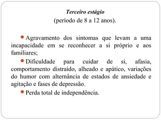 Terceiro estágio
(período de 8 a 12 anos).
Agravamento dos sintomas que levam a uma
incapacidade em se reconhecer a si próprio e aos
familiares;
Dificuldade para cuidar de si, afasia,
comportamento distraído, alheado e apático, variações
do humor com alternância de estados de ansiedade e
agitação e fases de depressão.
Perda total de independência.
 