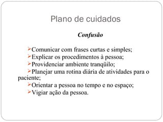 Plano de cuidados
Confusão
Comunicar com frases curtas e simples;
Explicar os procedimentos à pessoa;
Providenciar ambiente tranqüilo;
Planejar uma rotina diária de atividades para o
paciente;
Orientar a pessoa no tempo e no espaço;
Vigiar ação da pessoa.
 