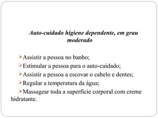 Auto-cuidado higiene dependente, em grau
moderado
Assistir a pessoa no banho;
Estimular a pessoa para o auto-cuidado;
Assistir a pessoa a escovar o cabelo e dentes;
Regular a temperatura da água;
Massagear toda a superfície corporal com creme
hidratante.
 