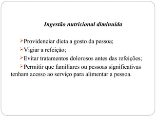 Ingestão nutricional diminuída
Providenciar dieta a gosto da pessoa;
Vigiar a refeição;
Evitar tratamentos dolorosos antes das refeições;
Permitir que familiares ou pessoas significativas
tenham acesso ao serviço para alimentar a pessoa.
 
