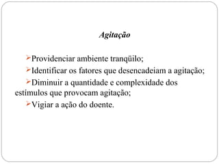 Agitação
Providenciar ambiente tranqüilo;
Identificar os fatores que desencadeiam a agitação;
Diminuir a quantidade e complexidade dos
estímulos que provocam agitação;
Vigiar a ação do doente.
 
