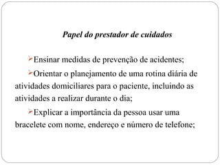 Papel do prestador de cuidados
Ensinar medidas de prevenção de acidentes;
Orientar o planejamento de uma rotina diária de
atividades domiciliares para o paciente, incluindo as
atividades a realizar durante o dia;
Explicar a importância da pessoa usar uma
bracelete com nome, endereço e número de telefone;
 