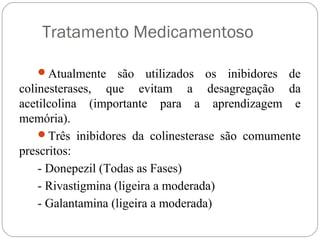 Tratamento Medicamentoso
Atualmente são utilizados os inibidores de
colinesterases, que evitam a desagregação da
acetilcolina (importante para a aprendizagem e
memória).
Três inibidores da colinesterase são comumente
prescritos:
- Donepezil (Todas as Fases)
- Rivastigmina (ligeira a moderada)
- Galantamina (ligeira a moderada)
 