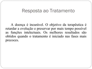 Resposta ao Tratamento
A doença é incurável. O objetivo da terapêutica é
retardar a evolução e preservar por mais tempo possível
as funções intelectuais. Os melhores resultados são
obtidos quando o tratamento é iniciado nas fases mais
precoces.
 