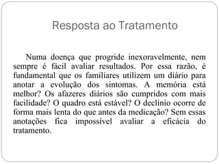 Resposta ao Tratamento
Numa doença que progride inexoravelmente, nem
sempre é fácil avaliar resultados. Por essa razão, é
fundamental que os familiares utilizem um diário para
anotar a evolução dos sintomas. A memória está
melhor? Os afazeres diários são cumpridos com mais
facilidade? O quadro está estável? O declínio ocorre de
forma mais lenta do que antes da medicação? Sem essas
anotações fica impossível avaliar a eficácia do
tratamento.
 