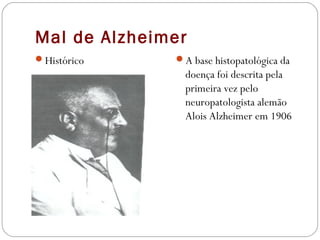 Mal de Alzheimer
Histórico A base histopatológica da
doença foi descrita pela
primeira vez pelo
neuropatologista alemão
Alois Alzheimer em 1906
 