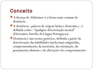 Conceito
A doença de Alzheimer é a forma mais comum de
demência .
A demência , palavra de origem latina ( dementia ) , é
definida como : “qualquer deterioração mental”
(Dicionário Aurélio da Língua Portuguesa) .
Demência é um termo genérico, definida a partir da
deterioração das habilidades intelectuais adquiridas,
comprometimento da memória, da orientação, do
pensamento abstrato e de alterações do comportamento.
 