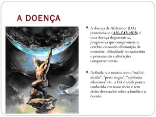 A DOENÇA
 A doença de Alzheimer (DA)
pronuncia-se (AU-ZAI-MER) é
uma doença degenerativa,
progressiva que compromete o
cérebro causando:diminuição da
memória, dificuldade no raciocínio
e pensamento e alterações 
comportamentais.
 Definida por muitos como “mal do
século”, “peste negra”, “epidemia
silenciosa” etc. a DA é ainda pouco
conhecida em nosso meio e tem
efeito devastador sobre a família e o
doente.
 