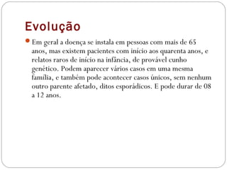 Evolução
Em geral a doença se instala em pessoas com mais de 65
anos, mas existem pacientes com início aos quarenta anos, e
relatos raros de início na infância, de provável cunho
genético. Podem aparecer vários casos em uma mesma
família, e também pode acontecer casos únicos, sem nenhum
outro parente afetado, ditos esporádicos. E pode durar de 08
a 12 anos.
 