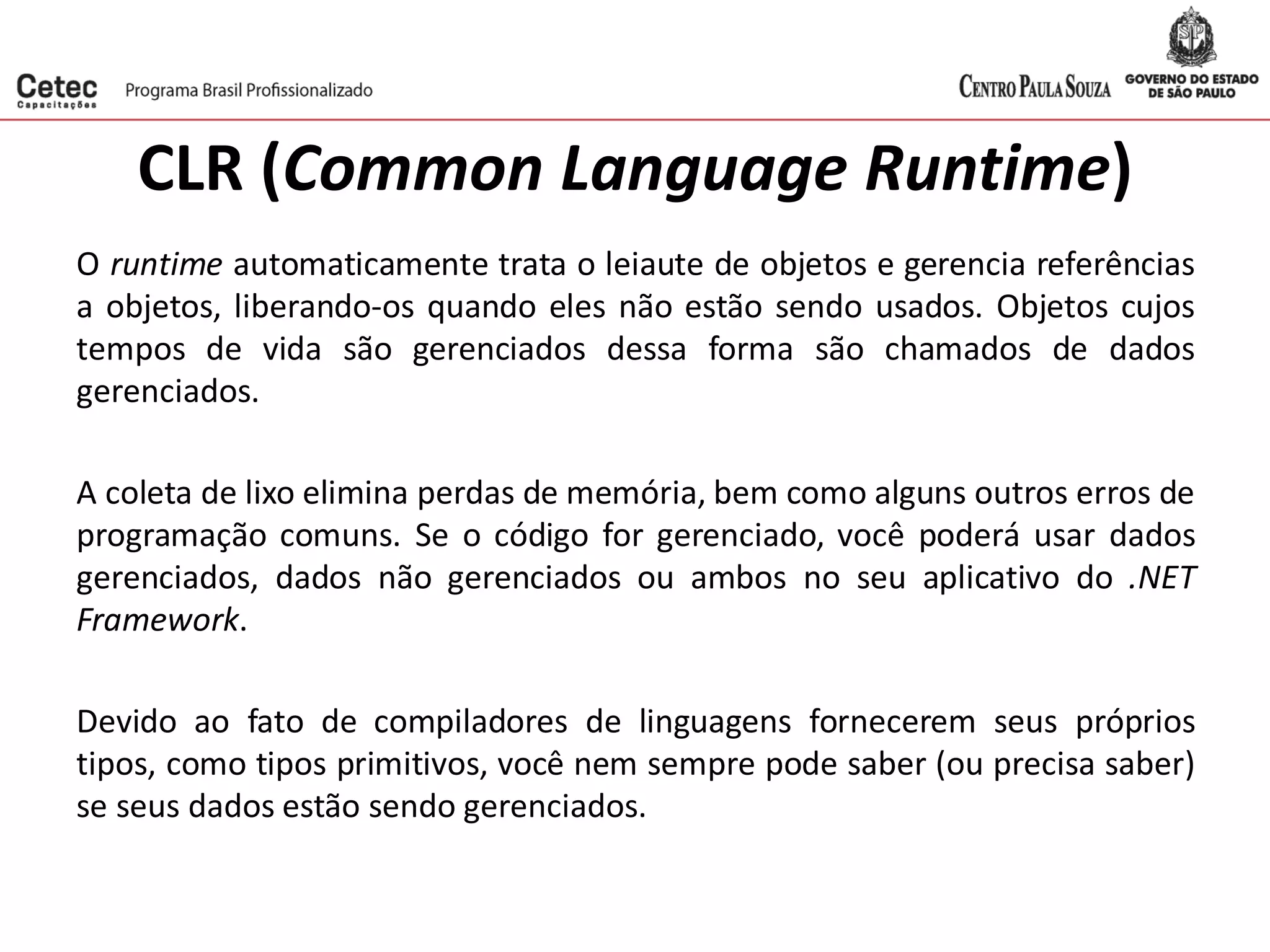 CLR (Common Language Runtime)
O runtime automaticamente trata o leiaute de objetos e gerencia referências
a objetos, liberando-os quando eles não estão sendo usados. Objetos cujos
tempos de vida são gerenciados dessa forma são chamados de dados
gerenciados.
A coleta de lixo elimina perdas de memória, bem como alguns outros erros de
programação comuns. Se o código for gerenciado, você poderá usar dados
gerenciados, dados não gerenciados ou ambos no seu aplicativo do .NET
Framework.
Devido ao fato de compiladores de linguagens fornecerem seus próprios
tipos, como tipos primitivos, você nem sempre pode saber (ou precisa saber)
se seus dados estão sendo gerenciados.
 