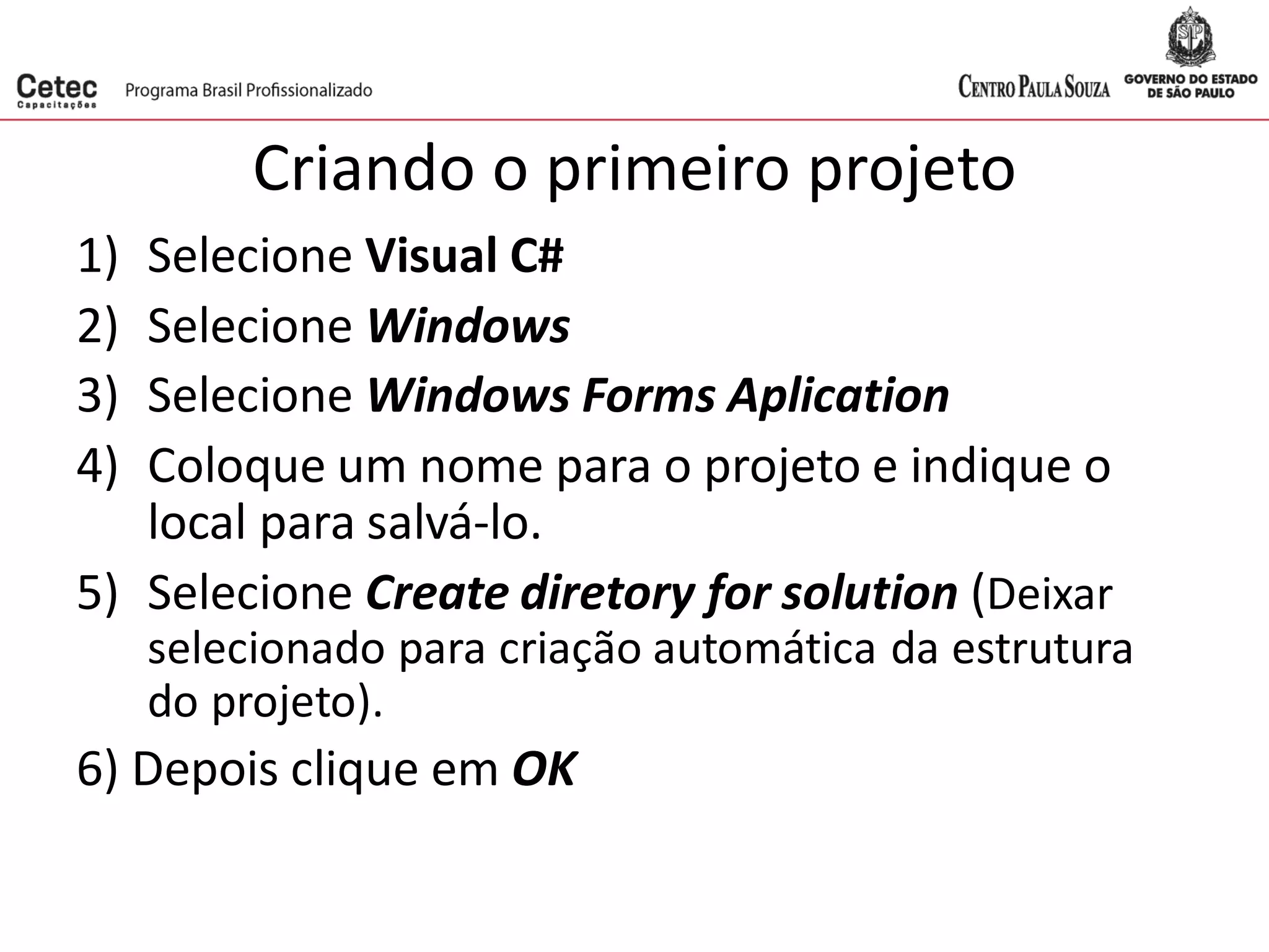 Criando o primeiro projeto
1) Selecione Visual C#
2) Selecione Windows
3) Selecione Windows Forms Aplication
4) Coloque um nome para o projeto e indique o
local para salvá-lo.
5) Selecione Create diretory for solution (Deixar
selecionado para criação automática da estrutura
do projeto).
6) Depois clique em OK
 