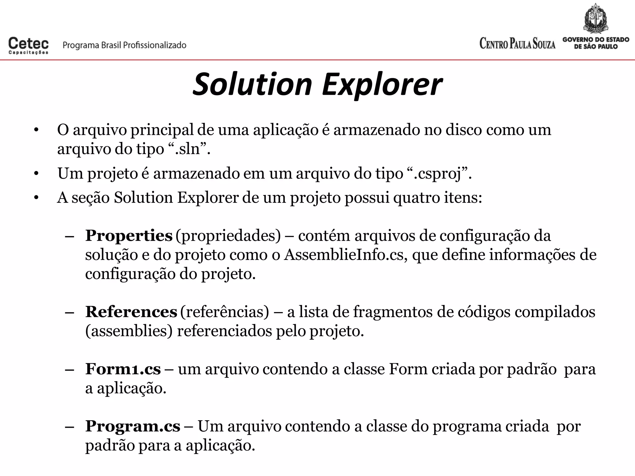 Solution Explorer
• O arquivo principal de uma aplicação é armazenado no disco como um
arquivo do tipo “.sln”.
• Um projeto é armazenado em um arquivo do tipo “.csproj”.
• A seção Solution Explorer de um projeto possui quatro itens:
– Properties (propriedades) – contém arquivos de configuração da
solução e do projeto como o AssemblieInfo.cs, que define informações de
configuração do projeto.
– References (referências) – a lista de fragmentos de códigos compilados
(assemblies) referenciados pelo projeto.
– Form1.cs – um arquivo contendo a classe Form criada por padrão para
a aplicação.
– Program.cs – Um arquivo contendo a classe do programa criada por
padrão para a aplicação.
 