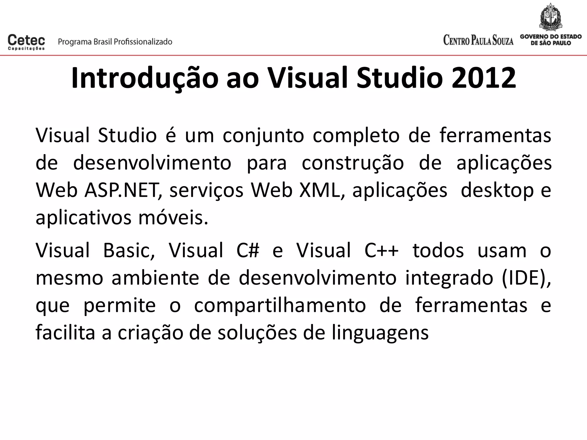 Introdução ao Visual Studio 2012
Visual Studio é um conjunto completo de ferramentas
de desenvolvimento para construção de aplicações
Web ASP.NET, serviços Web XML, aplicações desktop e
aplicativos móveis.
Visual Basic, Visual C# e Visual C++ todos usam o
mesmo ambiente de desenvolvimento integrado (IDE),
que permite o compartilhamento de ferramentas e
facilita a criação de soluções de linguagens
 