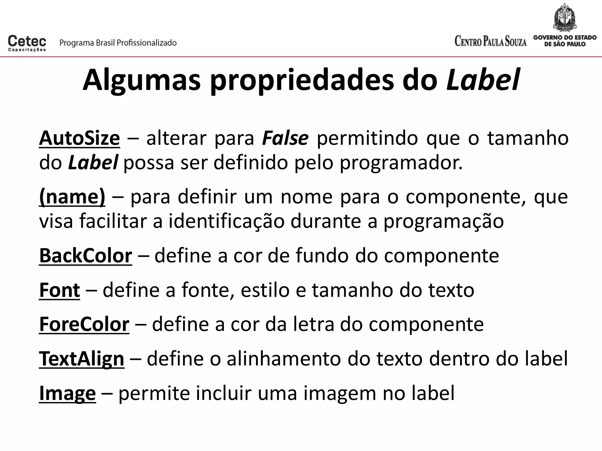 Algumas propriedades do Label
AutoSize – alterar para False permitindo que o tamanho
do Label possa ser definido pelo programador.
(name) – para definir um nome para o componente, que
visa facilitar a identificação durante a programação
BackColor – define a cor de fundo do componente
Font – define a fonte, estilo e tamanho do texto
ForeColor – define a cor da letra do componente
TextAlign – define o alinhamento do texto dentro do label
Image – permite incluir uma imagem no label
 