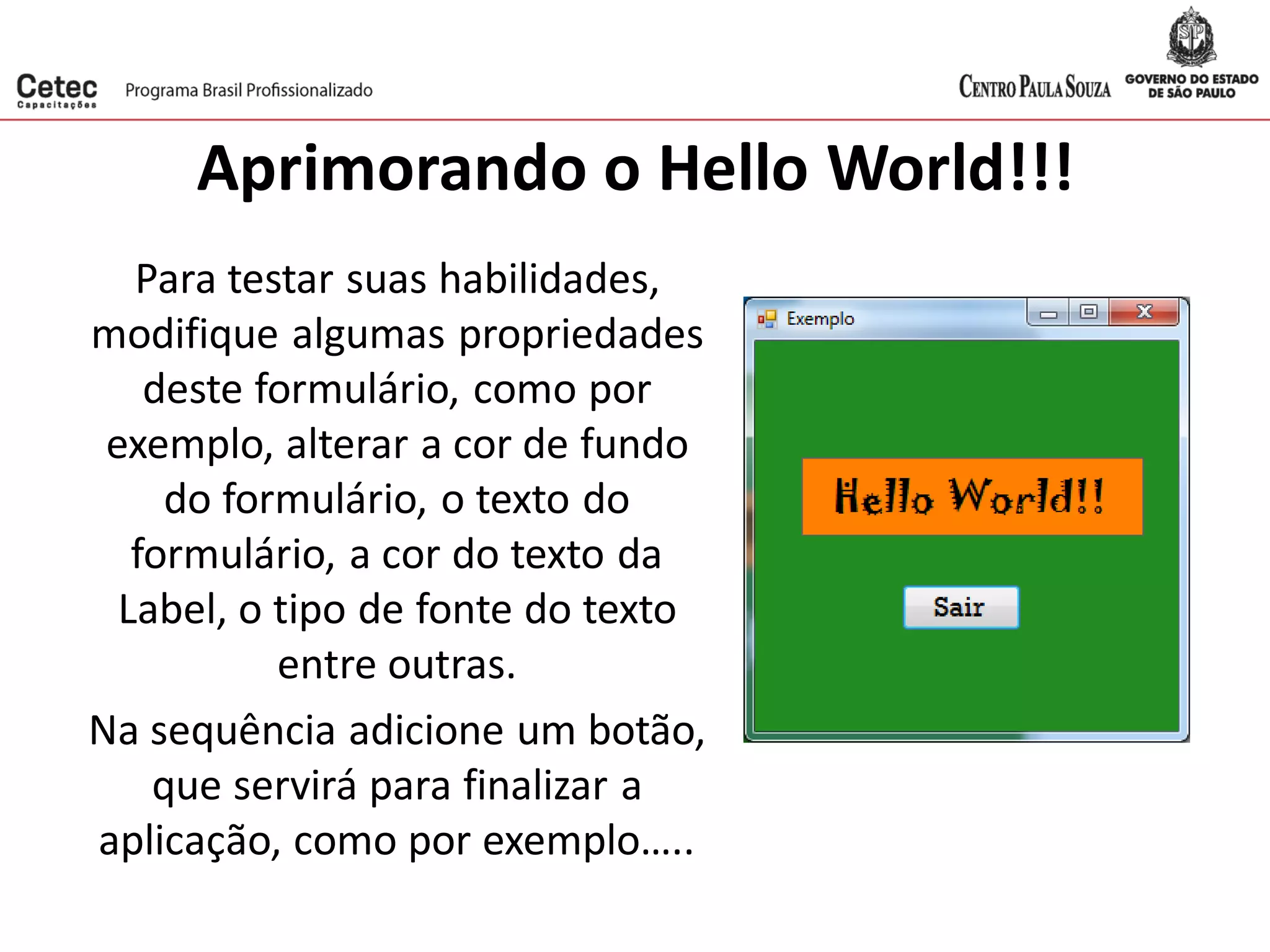 Aprimorando o Hello World!!!
Para testar suas habilidades,
modifique algumas propriedades
deste formulário, como por
exemplo, alterar a cor de fundo
do formulário, o texto do
formulário, a cor do texto da
Label, o tipo de fonte do texto
entre outras.
Na sequência adicione um botão,
que servirá para finalizar a
aplicação, como por exemplo…..
 