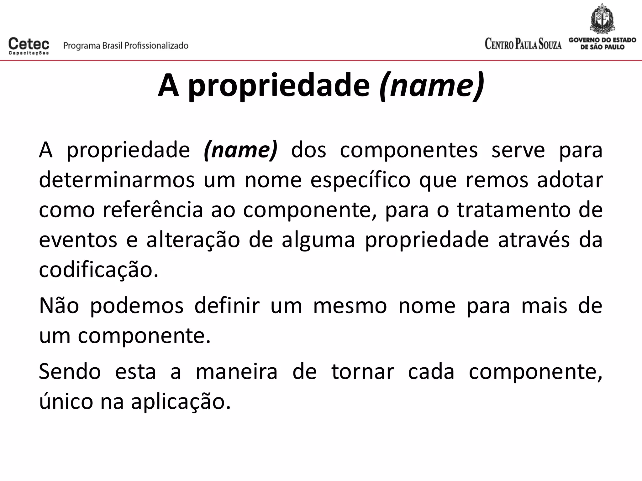 A propriedade (name)
A propriedade (name) dos componentes serve para
determinarmos um nome específico que remos adotar
como referência ao componente, para o tratamento de
eventos e alteração de alguma propriedade através da
codificação.
Não podemos definir um mesmo nome para mais de
um componente.
Sendo esta a maneira de tornar cada componente,
único na aplicação.
 