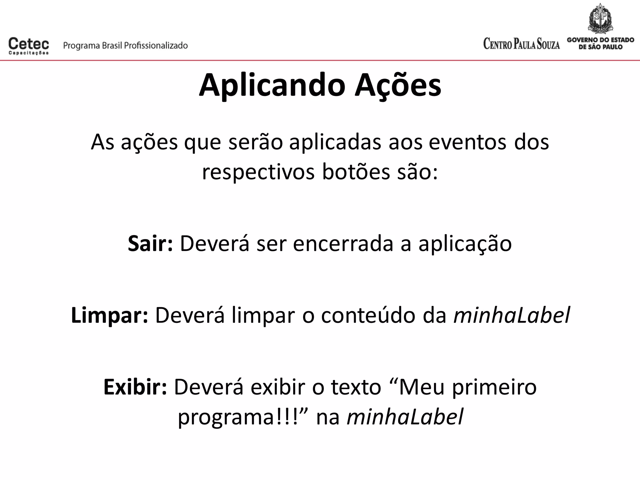 Aplicando Ações
As ações que serão aplicadas aos eventos dos
respectivos botões são:
Sair: Deverá ser encerrada a aplicação
Limpar: Deverá limpar o conteúdo da minhaLabel
Exibir: Deverá exibir o texto “Meu primeiro
programa!!!” na minhaLabel
 
