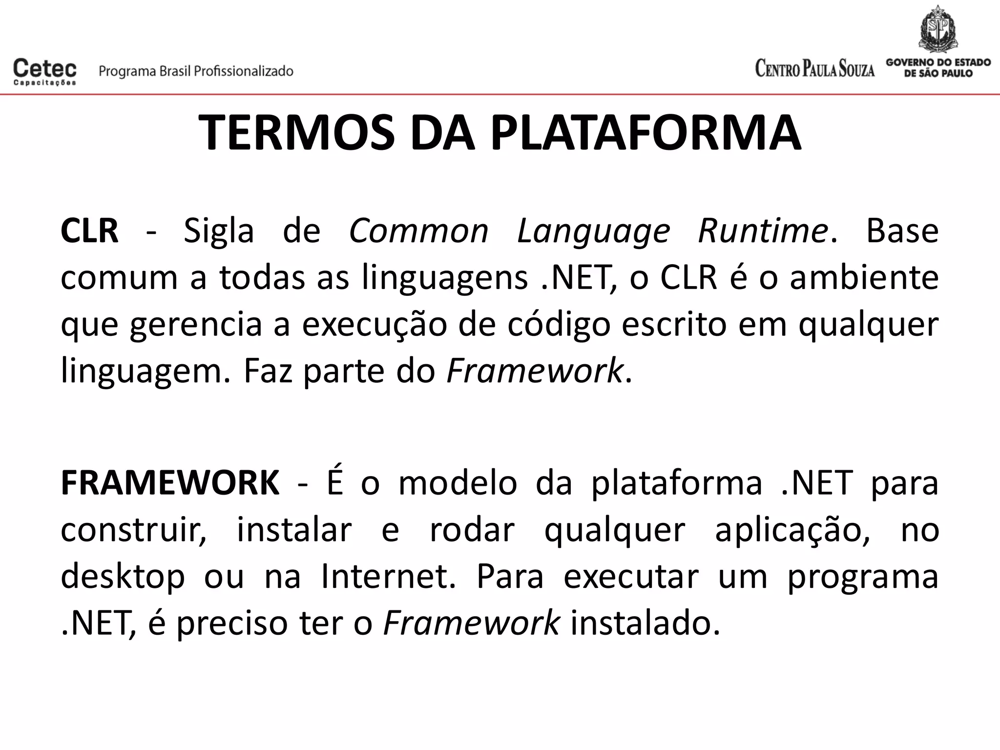 TERMOS DA PLATAFORMA
CLR - Sigla de Common Language Runtime. Base
comum a todas as linguagens .NET, o CLR é o ambiente
que gerencia a execução de código escrito em qualquer
linguagem. Faz parte do Framework.
FRAMEWORK - É o modelo da plataforma .NET para
construir, instalar e rodar qualquer aplicação, no
desktop ou na Internet. Para executar um programa
.NET, é preciso ter o Framework instalado.
 