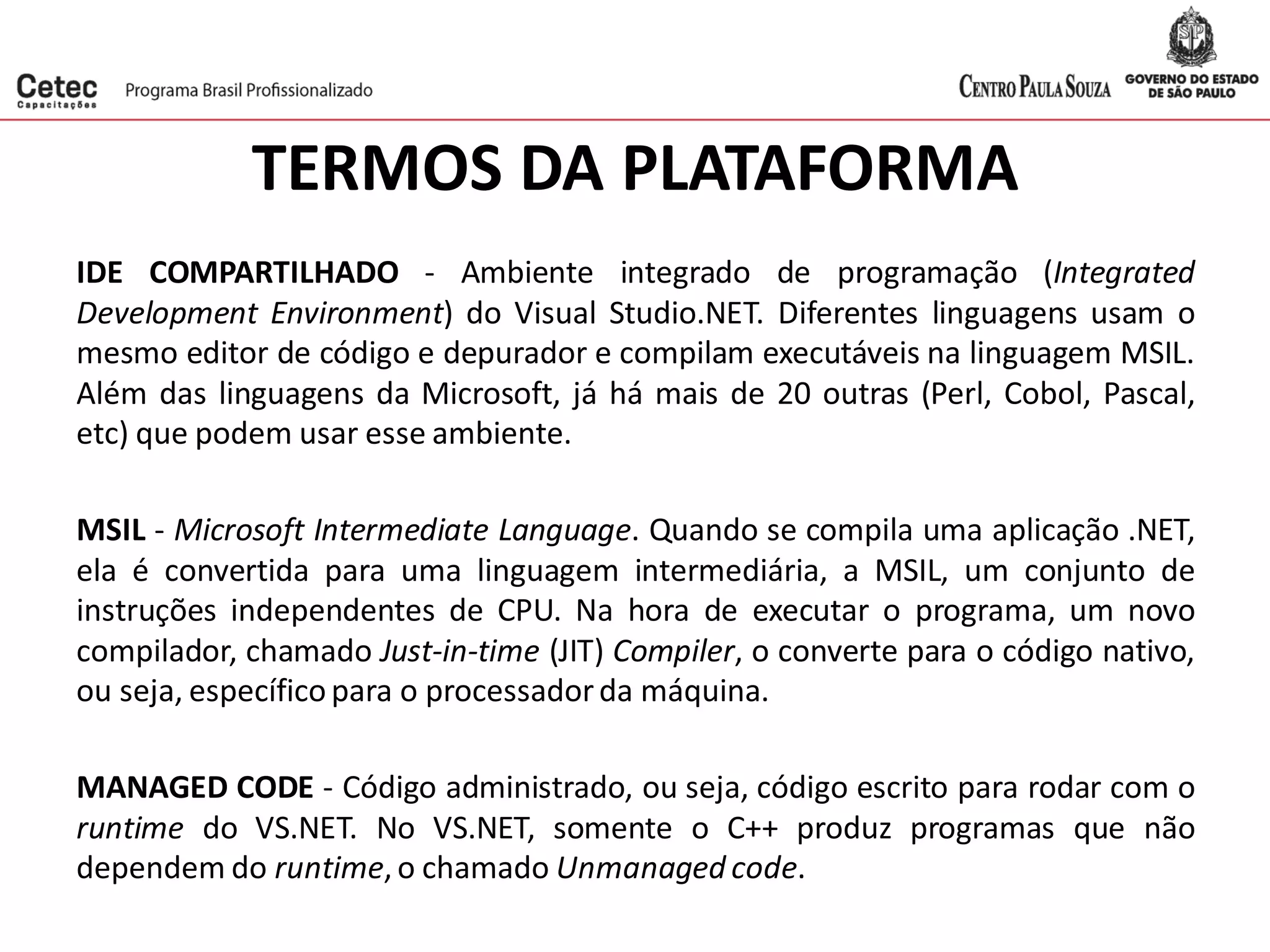 TERMOS DA PLATAFORMA
IDE COMPARTILHADO - Ambiente integrado de programação (Integrated
Development Environment) do Visual Studio.NET. Diferentes linguagens usam o
mesmo editor de código e depurador e compilam executáveis na linguagem MSIL.
Além das linguagens da Microsoft, já há mais de 20 outras (Perl, Cobol, Pascal,
etc) que podem usar esse ambiente.
MSIL - Microsoft Intermediate Language. Quando se compila uma aplicação .NET,
ela é convertida para uma linguagem intermediária, a MSIL, um conjunto de
instruções independentes de CPU. Na hora de executar o programa, um novo
compilador, chamado Just-in-time (JIT) Compiler, o converte para o código nativo,
ou seja, específicopara o processadorda máquina.
MANAGED CODE - Código administrado, ou seja, código escrito para rodar com o
runtime do VS.NET. No VS.NET, somente o C++ produz programas que não
dependem do runtime,o chamado Unmanaged code.
 