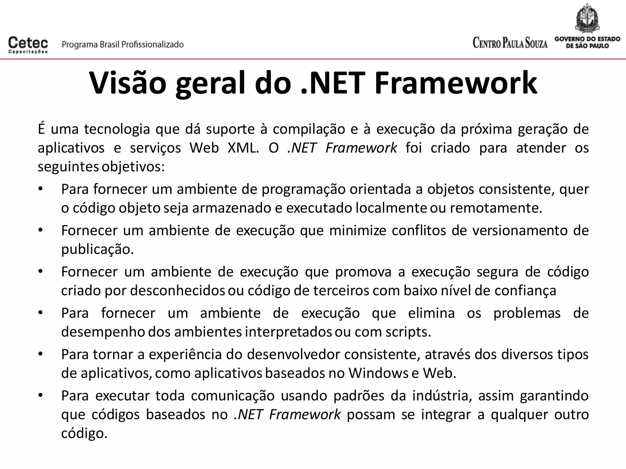 Visão geral do .NET Framework
É uma tecnologia que dá suporte à compilação e à execução da próxima geração de
aplicativos e serviços Web XML. O .NET Framework foi criado para atender os
seguintesobjetivos:
• Para fornecer um ambiente de programação orientada a objetos consistente, quer
o código objeto seja armazenado e executado localmenteou remotamente.
• Fornecer um ambiente de execução que minimize conflitos de versionamento de
publicação.
• Fornecer um ambiente de execução que promova a execução segura de código
criado por desconhecidosou código de terceiros com baixo nível de confiança
• Para fornecer um ambiente de execução que elimina os problemas de
desempenho dos ambientes interpretadosou com scripts.
• Para tornar a experiência do desenvolvedor consistente, através dos diversos tipos
de aplicativos,como aplicativosbaseados no Windows e Web.
• Para executar toda comunicação usando padrões da indústria, assim garantindo
que códigos baseados no .NET Framework possam se integrar a qualquer outro
código.
 