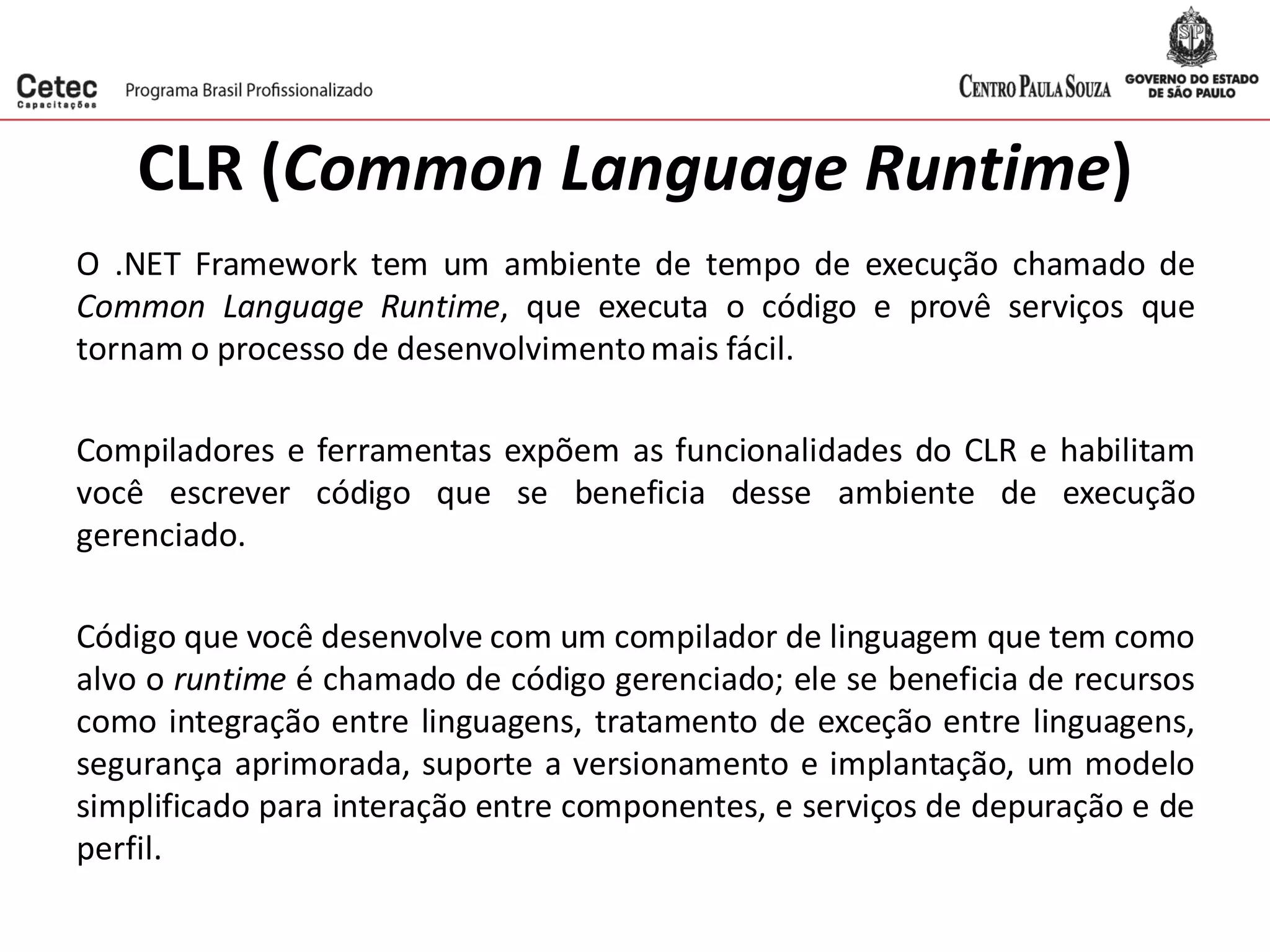 CLR (Common Language Runtime)
O .NET Framework tem um ambiente de tempo de execução chamado de
Common Language Runtime, que executa o código e provê serviços que
tornam o processo de desenvolvimentomais fácil.
Compiladores e ferramentas expõem as funcionalidades do CLR e habilitam
você escrever código que se beneficia desse ambiente de execução
gerenciado.
Código que você desenvolve com um compilador de linguagem que tem como
alvo o runtime é chamado de código gerenciado; ele se beneficia de recursos
como integração entre linguagens, tratamento de exceção entre linguagens,
segurança aprimorada, suporte a versionamento e implantação, um modelo
simplificado para interação entre componentes, e serviços de depuração e de
perfil.
 