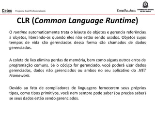 CLR (Common Language Runtime)
O runtime automaticamente trata o leiaute de objetos e gerencia referências
a objetos, liberando-os quando eles não estão sendo usados. Objetos cujos
tempos de vida são gerenciados dessa forma são chamados de dados
gerenciados.
A coleta de lixo elimina perdas de memória, bem como alguns outros erros de
programação comuns. Se o código for gerenciado, você poderá usar dados
gerenciados, dados não gerenciados ou ambos no seu aplicativo do .NET
Framework.
Devido ao fato de compiladores de linguagens fornecerem seus próprios
tipos, como tipos primitivos, você nem sempre pode saber (ou precisa saber)
se seus dados estão sendo gerenciados.
 