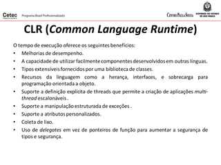 CLR (Common Language Runtime)
O tempo de execução oferece os seguintes benefícios:
• Melhorias de desempenho.
• A capacidade de utilizar facilmentecomponentesdesenvolvidosem outras línguas.
• Tipos extensíveisfornecidos por uma biblioteca de classes.
• Recursos da linguagem como a herança, interfaces, e sobrecarga para
programação orientada a objeto.
• Suporte a definição explícita de threads que permite a criação de aplicações multi-
thread escalonáveis.
• Suporte a manipulação estruturada de exceções .
• Suporte a atributospersonalizados.
• Coleta de lixo.
• Uso de delegates em vez de ponteiros de função para aumentar a segurança de
tipos e segurança.
 