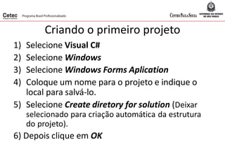 Criando o primeiro projeto
1) Selecione Visual C#
2) Selecione Windows
3) Selecione Windows Forms Aplication
4) Coloque um nome para o projeto e indique o
local para salvá-lo.
5) Selecione Create diretory for solution (Deixar
selecionado para criação automática da estrutura
do projeto).
6) Depois clique em OK
 