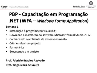 PBP - Capacitação em Programação
.NET (WFA – Windows Forms Application)
Semana 1
• Introdução à programação visual (C#)
• Download e instalação do software Microsoft Visual Studio 2012
• Conhecendo o ambiente de desenvolvimento
• Criar e salvar um projeto
• Formulários
• Executando um projeto
Prof. Fabrício Braoios Azevedo
Prof. Tiago Jesus de Souza
 