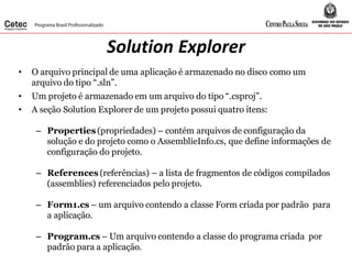 Solution Explorer
• O arquivo principal de uma aplicação é armazenado no disco como um
arquivo do tipo “.sln”.
• Um projeto é armazenado em um arquivo do tipo “.csproj”.
• A seção Solution Explorer de um projeto possui quatro itens:
– Properties (propriedades) – contém arquivos de configuração da
solução e do projeto como o AssemblieInfo.cs, que define informações de
configuração do projeto.
– References (referências) – a lista de fragmentos de códigos compilados
(assemblies) referenciados pelo projeto.
– Form1.cs – um arquivo contendo a classe Form criada por padrão para
a aplicação.
– Program.cs – Um arquivo contendo a classe do programa criada por
padrão para a aplicação.
 